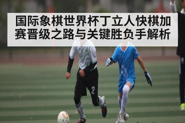国际象棋世界杯丁立人快棋加赛晋级之路与关键胜负手解析