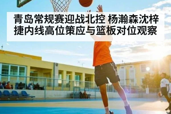 青岛常规赛迎战北控 杨瀚森沈梓捷内线高位策应与篮板对位观察